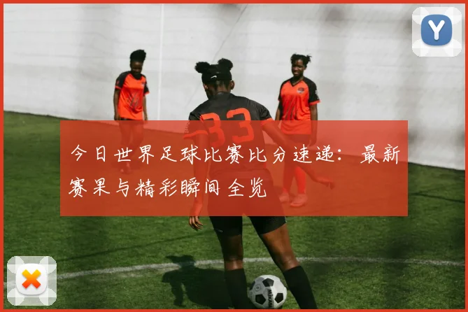 今日世界足球比赛比分速递:最新赛果与精彩瞬间全览