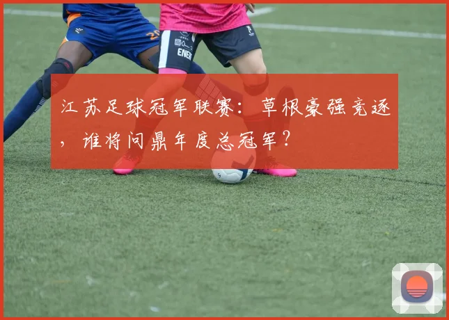 江苏足球冠军联赛:草根豪强竞逐,谁将问鼎年度总冠军?