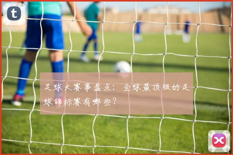 足球大赛事盘点:全球最顶级的足球锦标赛有哪些?