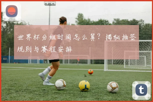 世界杯分组时间怎么算?揭秘抽签规则与赛程安排