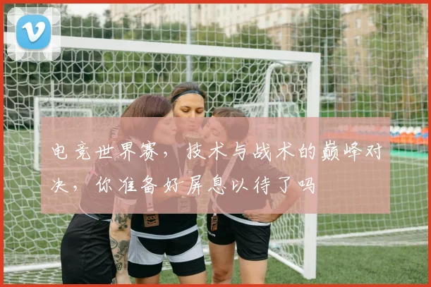 电竞世界赛，技术与战术的巅峰对决，你准备好屏息以待了吗