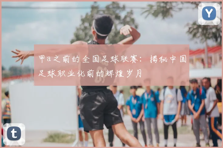 甲a之前的全国足球联赛：揭秘中国足球职业化前的辉煌岁月